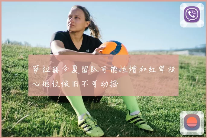 萨拉赫今夏留队可能性增加红军核心地位依旧不可动摇