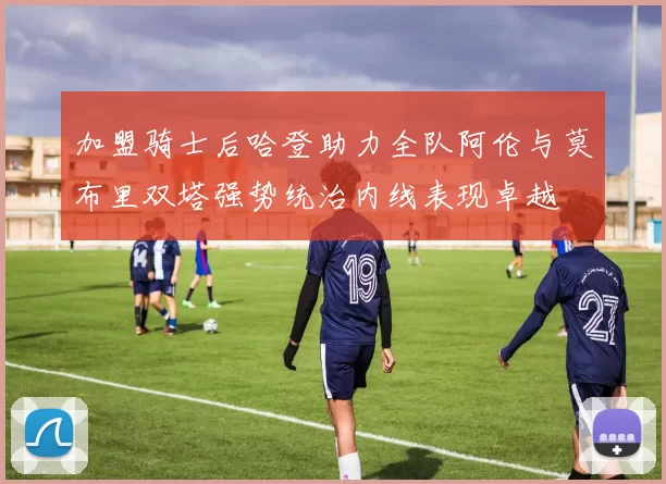 加盟骑士后哈登助力全队阿伦与莫布里双塔强势统治内线表现卓越