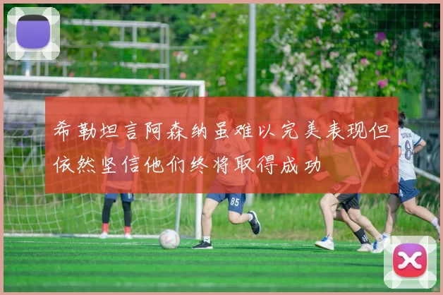 希勒坦言阿森纳虽难以完美表现但依然坚信他们终将取得成功
